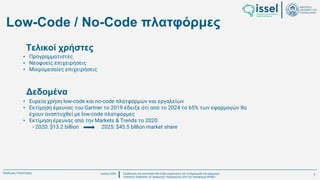 Ιούλιος 2024 Σχεδιασμός και υλοποίηση No-Code μηχανισμού για τη δημιουργία και εφαρμογή
πολιτικών ασφαλείας σε εφαρμογές παραγόμενες από την πλατφόρμα WABLI
Θεόδωρος Τσαμπούρης
Low-Code / No-Code πλατφόρμες
• Ευρεία χρήση low-code και no-code πλατφορμών και εργαλείων
• Εκτίμηση έρευνας του Gartner το 2019 έδειξε ότι από το 2024 το 65% των εφαρμογών θα
έχουν αναπτυχθεί με low-code πλατφόρμες
• Εκτίμηση έρευνας από την Markets & Trends το 2020:
- 2020: $13.2 billion 2025: $45.5 billion market share
• Προγραμματιστές
• Νεοφυείς επιχειρήσεις
• Μικρομεσαίες επιχειρήσεις
Τελικοί χρήστες
Δεδομένα
7
 