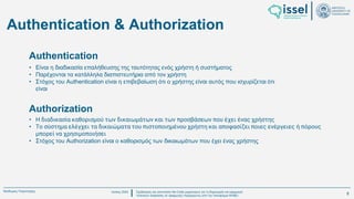 Ιούλιος 2024 Σχεδιασμός και υλοποίηση No-Code μηχανισμού για τη δημιουργία και εφαρμογή
πολιτικών ασφαλείας σε εφαρμογές παραγόμενες από την πλατφόρμα WABLI
Θεόδωρος Τσαμπούρης
Authentication & Authorization
• Είναι η διαδικασία επαλήθευσης της ταυτότητας ενός χρήστη ή συστήματος
• Παρέχονται τα κατάλληλα διαπιστευτήρια από τον χρήστη
• Στόχος του Authentication είναι η επιβεβαίωση ότι ο χρήστης είναι αυτός που ισχυρίζεται ότι
είναι
Authentication
• Η διαδικασία καθορισμού των δικαιωμάτων και των προσβάσεων που έχει ένας χρήστης
• Το σύστημα ελέγχει τα δικαιώματα του πιστοποιημένου χρήστη και αποφασίζει ποιες ενέργειες ή πόρους
μπορεί να χρησιμοποιήσει
• Στόχος του Authorization είναι ο καθορισμός των δικαιωμάτων που έχει ένας χρήστης
Authorization
8
 