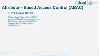 Ιούλιος 2024 Σχεδιασμός και υλοποίηση No-Code μηχανισμού για τη δημιουργία και εφαρμογή
πολιτικών ασφαλείας σε εφαρμογές παραγόμενες από την πλατφόρμα WABLI
Θεόδωρος Τσαμπούρης
Attribute-Based Access Control (ABAC)
είναι μια μέθοδος ελέγχου πρόσβασης που
βασίζεται σε χαρακτηριστικά (attributes)
των χρηστών, των πόρων και του
περιβάλλοντος.
Τι είναι η ABAC τεχνική;
Attribute – Based Access Control (ABAC)
9
 