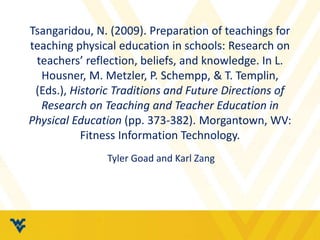 Tsangaridou, N. (2009). Preparation of teachings for 
teaching physical education in schools: Research on 
teachers’ reflection, beliefs, and knowledge. In L. 
Housner, M. Metzler, P. Schempp, & T. Templin, 
(Eds.), Historic Traditions and Future Directions of 
Research on Teaching and Teacher Education in 
Physical Education (pp. 373-382). Morgantown, WV: 
Fitness Information Technology. 
Tyler Goad and Karl Zang 
 