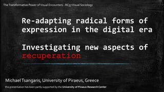 Re-adapting radical forms of
expression in the digital era
Investigating new aspects of
recuperation
MichaelTsangaris, University of Piraeus, Greece
this presentation has been partly supported by the University of Piraeus Research Center
TheTransformative Power ofVisual Encounters - RC57Visual Sociology
 
