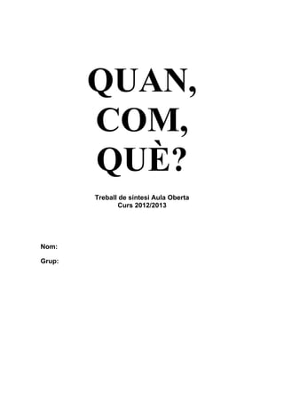 QUAN,
COM,
QUÈ?
Treball de síntesi Aula Oberta
Curs 2012/2013
Nom:
Grup:
 