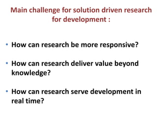 Main challenge for solution driven research
for development :
• How can research be more responsive?
• How can research deliver value beyond
knowledge?

• How can research serve development in
real time?

 