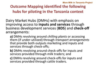 More Milk in Tanzania Project

Outcome Mapping identified the following
hubs for piloting in the Tanzania context
Dairy Market Hubs (DMHs) with emphasis on
improving access to inputs and services through
business development services (BDS) and check-off
arrangements:
a) DMHs revolving around chilling plants or accessing
them (if under-utilized) through transport arrangements
that provide both outputs marketing and inputs and
services through check-offs;
b) DMHs revolving around check-offs for inputs and
services provided through milk traders; and
c) DMHs revolving around check-offs for inputs and
services provided through cattle traders.

 