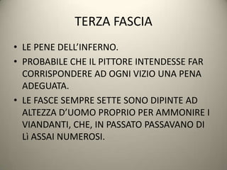 TERZA FASCIA
• LE PENE DELL’INFERNO.
• PROBABILE CHE IL PITTORE INTENDESSE FAR
  CORRISPONDERE AD OGNI VIZIO UNA PENA
  ADEGUATA.
• LE FASCE SEMPRE SETTE SONO DIPINTE AD
  ALTEZZA D’UOMO PROPRIO PER AMMONIRE I
  VIANDANTI, CHE, IN PASSATO PASSAVANO DI
  Lì ASSAI NUMEROSI.
 
