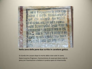 Nella zona delle pene due scritte in carattere gotico.

Si ricorda che Lazzaro dopo la morte abbia visto tutte le scene.
Sopra la porta d’ingresso ,l’ammonizione di osservare bene tutte le
pene,con l’esortazione a mettere in pratica opere di misericordia.
 