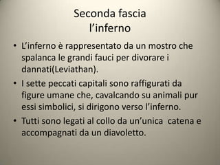 Seconda fascia
                  l’inferno
• L’inferno è rappresentato da un mostro che
  spalanca le grandi fauci per divorare i
  dannati(Leviathan).
• I sette peccati capitali sono raffigurati da
  figure umane che, cavalcando su animali pur
  essi simbolici, si dirigono verso l’inferno.
• Tutti sono legati al collo da un’unica catena e
  accompagnati da un diavoletto.
 