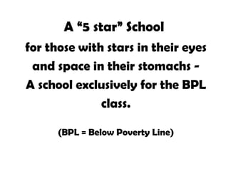 A “5 star” School for those with stars in their eyes and space in their stomachs -  A school exclusively for the BPL class. (BPL = Below Poverty Line)  