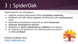 3 | SpiderOak
Χαρακτηριστικά της πλατφόρμας:
● Ασφαλής αυτόματη δημιουργία online αντιγράφων ασφαλείας
● Πρόσβαση από κάθε είδους συσκευή ή διαδικτυακά μέσω φυλλομετρητή
ιστού
● Διασύνδεση απεριόριστων συσκευών με έναν λογαριασμό
● Ανάκτηση διαγραμμένων αρχείων
● Πρόσβαση σε αρχείο προηγούμενων εκδόσεων των αρχείων
● Οι υπηρεσίες για αρχεία άνω των 2GB χρεώνονται με μηνιαία
ή ετήσια συνδρομή
Επίσημη τοποθεσία ιστού:
https://spideroak.com/
 