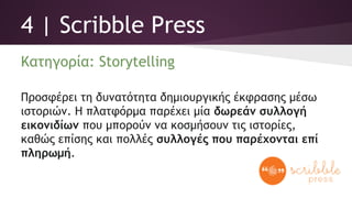 4 | Scribble Press
Κατηγορία: Storytelling
Προσφέρει τη δυνατότητα δημιουργικής έκφρασης μέσω
ιστοριών. Η πλατφόρμα παρέχει μία δωρεάν συλλογή
εικονιδίων που μπορούν να κοσμήσουν τις ιστορίες,
καθώς επίσης και πολλές συλλογές που παρέχονται επί
πληρωμή.
 