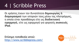 4 | Scribble Press
Οι χρήστες έχουν την δυνατότητα δημιουργίας &
διαμοιρασμού των ιστοριών τους μέσω της πλατφόρμας,
η οποία είναι προσβάσιμη είτε ως διαδικτυακή
εφαρμογή, είτε ως εφαρμογή για φορητές συσκευές
iPad.
Επίσημη τοποθεσία ιστού:
http://www.scribblepress.com/
 