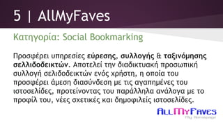 5 | AllMyFaves
Κατηγορία: Social Bookmarking
Προσφέρει υπηρεσίες εύρεσης, συλλογής & ταξινόμησης
σελλιδοδεικτών. Αποτελεί την διαδικτυακή προσωπική
συλλογή σελιδοδεικτών ενός χρήστη, η οποία του
προσφέρει άμεση διασύνδεση με τις αγαπημένες του
ιστοσελίδες, προτείνοντας του παράλληλα ανάλογα με το
προφίλ του, νέες σχετικές και δημοφιλείς ιστοσελίδες.
 
