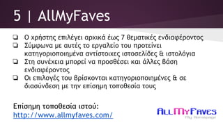 5 | AllMyFaves
❏ Ο χρήστης επιλέγει αρχικά έως 7 θεματικές ενδιαφέροντος
❏ Σύμφωνα με αυτές το εργαλείο του προτείνει
κατηγοριοποιημένα αντίστοιχες ιστοσελίδες & ιστολόγια
❏ Στη συνέχεια μπορεί να προσθέσει και άλλες βάση
ενδιαφέροντος
❏ Οι επιλογές του βρίσκονται κατηγοριοποιημένες & σε
διασύνδεση με την επίσημη τοποθεσία τους
Επίσημη τοποθεσία ιστού:
http://www.allmyfaves.com/
 