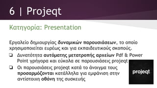 6 | Projeqt
Κατηγορία: Presentation
Εργαλείο δημιουργίας δυναμικών παρουσιάσεων, το οποίο
χρησιμοποιείται ευρέως και για εκπαιδευτικούς σκοπούς.
❏ Δυνατότητα αυτόματης μετατροπής αρχείων Pdf & Power
Point γρήγορα και εύκολα σε παρουσιάσεις projeqt
❏ Οι παρουσιάσεις projeqt κατά το άνοιγμα τους
προσαρμόζονται κατάλληλα για εμφάνιση στην
αντίστοιχη οθόνη της συσκευής
 