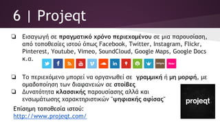 6 | Projeqt
❏ Εισαγωγή σε πραγματικό χρόνο περιεχομένου σε μια παρουσίαση,
από τοποθεσίες ιστού όπως Facebook, Twitter, Instagram, Flickr,
Pinterest, Youtube, Vimeo, SoundCloud, Google Maps, Google Docs
κ.α.
❏ Το περιεχόμενο μπορεί να οργανωθεί σε γραμμική ή μη μορφή, με
ομαδοποίηση των διαφανειών σε στοίβες
❏ Δυνατότητα κλασσικής παρουσίασης αλλά και
ενσωμάτωσης χαρακτηριστικών "ψηφιακής αφίσας"
Επίσημη τοποθεσία ιστού:
http://www.projeqt.com/
 