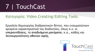 7 | TouchCast
Κατηγορία: Video Creating/Editing Tools
Εργαλείο δημιουργίας διαδραστικών βίντεο, που ενσωματώνουν
ορισμένα χαρακτηριστικά του διαδικτύου, όπως π.χ. οι
υπερσυνδέσεις, τα αναδυόμενα μηνύματα, κ.α., καθώς και
λειτουργικότητες οθονών αφής.
 