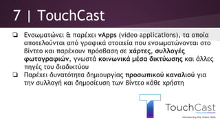 7 | TouchCast
❏ Ενσωματώνει & παρέχει vApps (video applications), τα οποία
αποτελούνται από γραφικά στοιχεία που ενσωματώνονται στο
βίντεο και παρέχουν πρόσβαση σε χάρτες, συλλογές
φωτογραφιών, γνωστά κοινωνικά μέσα δικτύωσης και άλλες
πηγές του διαδικτύου
❏ Παρέχει δυνατότητα δημιουργίας προσωπικού καναλιού για
την συλλογή και δημοσίευση των βίντεο κάθε χρήστη
 