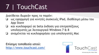 7 | TouchCast
Διατίθεται δωρεάν προς το παρόν:
❏ ως εφαρμογή για κινητές συσκευές iPad, διαθέσιμη μέσω του
App Store
❏ και κυκλοφορεί σε beta έκδοση για επιτραπέζιους
υπολογιστές με λειτουργικό Windows 7 & 8
❏ αναμένεται να κυκλοφορήσει για υπολογιστές Mac
Επίσημη τοποθεσία ιστού:
http://www.touchcast.com/
 