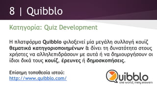 8 | Quibblo
Κατηγορία: Quiz Development
Η πλατφόρμα ﻿Quibblo φιλοξενεί μία μεγάλη συλλογή κουίζ
θεματικά κατηγοριοποιημένων & δίνει τη δυνατότητα στους
χρήστες να αλληλεπιδράσουν με αυτά ή να δημιουργήσουν οι
ίδιοι δικά τους κουίζ, έρευνες ή δημοσκοπήσεις.
Επίσημη τοποθεσία ιστού:
http://www.quibblo.com/
 