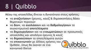 8 | Quibblo
Μέσω της ιστοσελίδας δίνεται η δυνατότητα στους χρήστες:
● να αναζητήσουν έρευνες, κουίζ & δημοσκοπήσεις βάσει
θεματικών περιοχών
● να δουν, να σχολιάσουν και να βαθμολογήσουν τα
συγκεντρωτικά αποτελέσματα
● να δημιουργήσουν και να ενσωματώσουν σε προσωπικές
ιστοσελίδες και ιστολόγια έρευνες & κουίζ
● να δημοσιεύσουν τα αποτελέσματα αυτών
● να επικοινωνούν με άλλους χρήστες του
Quibble, όπως θα έκαναν σε ένα
κοινωνικό δίκτυο
 