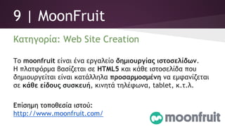 9 | MoonFruit
Κατηγορία: Web Site Creation
Το moonfruit είναι ένα εργαλείο δημιουργίας ιστοσελίδων.
Η πλατφόρμα βασίζεται σε HTML5 και κάθε ιστοσελίδα που
δημιουργείται είναι κατάλληλα προσαρμοσμένη να εμφανίζεται
σε κάθε είδους συσκευή, κινητά τηλέφωνα, tablet, κ.τ.λ.
Επίσημη τοποθεσία ιστού:
http://www.moonfruit.com/
 