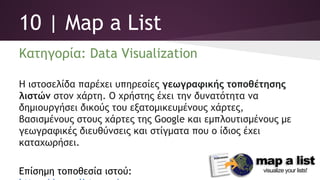 10 | Map a List
Κατηγορία: Data Visualization
Η ιστοσελίδα παρέχει υπηρεσίες γεωγραφικής τοποθέτησης
λιστών στον χάρτη. Ο χρήστης έχει την δυνατότητα να
δημιουργήσει δικούς του εξατομικευμένους χάρτες,
βασισμένους στους χάρτες της Google και εμπλουτισμένους με
γεωγραφικές διευθύνσεις και στίγματα που ο ίδιος έχει
καταχωρήσει.
Επίσημη τοποθεσία ιστού:
https://mapalist.com/
 
