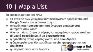 10 | Map a List
Τα χαρακτηριστικά του MAL:
● τα στοιχεία των γεωγραφικών διευθύνσεων προέρχονται από
Google Sheets του εκάστοτε χρήστη
● οποιαδήποτε τροποποίηση στα έγγραφα ανανεώνεται
αυτόματα στον χάρτη
● δίνεται η δυνατότητα οι χάρτες να παραμένουν προσωπικοί και
ιδιωτικά προσβάσιμοι ή να δημοσιεύονται
● η πρόσβαση στους χάρτες γίνεται από οπουδήποτε
● η δημιουργία τους δεν χρειάζεται καμία προγραμματιστική
δεξιότητα
● η υπηρεσία παρέχεται δωρεάν
 