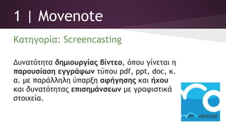 1 | Movenote
Κατηγορία: Screencasting
Δυνατότητα δημιουργίας βίντεο, όπου γίνεται η
παρουσίαση εγγράφων τύπου pdf, ppt, doc,
κ.α. με παράλληλη ύπαρξη αφήγησης και ήχου
και δυνατότητας επισημάνσεων με γραφιστικά
στοιχεία.
 