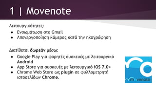 1 | Movenote
Λειτουργικότητες:
● Ενσωμάτωση στο Gmail
● Απενεργοποίηση κάμερας κατά την ηχογράφηση
Διατίθεται δωρεάν μέσω:
● Google Play για φορητές συσκευές με λειτουργικό
Android
● App Store για συσκευές με λειτουργικό iOS 7.0+
● Chrome Web Store ως plugin σε φυλλομετρητή
ιστοσελίδων Chrome.
 