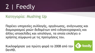 2 | Feedly
Κατηγορία: Mushing Up
Παρέχει υπηρεσίες συλλογής, οργάνωσης, ανάγνωσης και
διαμοιρασμού ροών δεδομένων από ειδησεογραφικές και
άλλες ιστοσελίδες και ιστολόγια, τα οποία επιλέγει ο
χρήστης σύμφωνα με τις προτιμήσεις του.
Κυκλοφόρησε για πρώτη φορά το 2008 από την εταιρεία
DevHD.
 