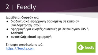 2 | Feedly
Διατίθεται δωρεάν ως:
● διαδικτυακή εφαρμογή βασισμένη σε κάποιον
φυλλομετρητή ιστού,
● εφαρμογή για κινητές συσκευές με λειτουργικό iOS ή
Android
● αυτοτελής cloud εφαρμογή
Επίσημη τοποθεσία ιστού:
https://feedly.com
 