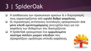 3 | SpiderOak
❏ Η αποθήκευση των προσωπικών αρχείων & ο διαμοιρασμός
τους χαρακτηρίζονται από υψηλό βαθμό ασφαλείας
❏ Οι περισσότερες αντίστοιχες τεχνολογίες χρησιμοποιούν ένα
μόνο κλειδί κρυπτογράφησης (encryption key) για την
ασφάλεια των δεδομένων που διαχειρίζονται
❏ Η SpiderOak χρησιμοποιεί ένα εμφωλευμένο
σύστημα πολλών μικρών κλειδιών που
εξασφαλίζουν υψηλότερα επίπεδα ασφάλειας
 