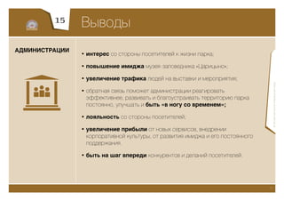 15
                Выводы
АДМИНИСТРАЦИИ
                • интерес со стороны посетителей к жизни парка;

                • повышение имиджа музея-заповедника «Царицыно»;

                • увеличение трафика людей на выставки и мероприятия;




                                                                                      © Экспертная группа «Изумрудный город»
                • обратная связь поможет администрации реагировать
                  эффективнее, развивать и благоустраивать территорию парка
                  постоянно, улучшать и быть «в ногу со временем»;

                • лояльность со стороны посетителей;

                • увеличение прибыли от новых сервисов, внедрении
                  корпоративной культуры, от развития имиджа и его постоянного
                  поддержания.

                • быть на шаг впереди конкурентов и деланий посетителей.




                                                                                 21
 