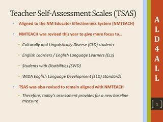 Teacher Self-Assessment Scales (TSAS)
• Aligned to the NM Educator Effectiveness System (NMTEACH)
• NMTEACH was revised this year to give more focus to…
• Culturally and Linguistically Diverse (CLD) students
• English Learners / English Language Learners (ELs)
• Students with Disabilities (SWD)
• WIDA English Language Development (ELD) Standards
• TSAS was also revised to remain aligned with NMTEACH
• Therefore, today’s assessment provides for a new baseline
measure
A
L
D
4
A
L
L
1
 