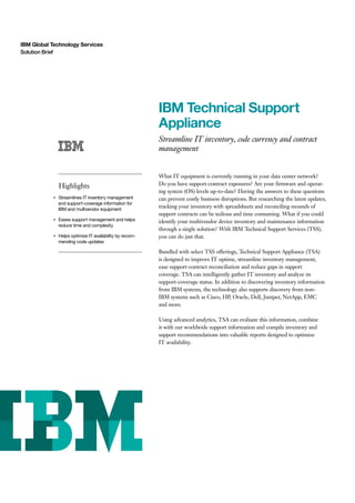 IBM Global Technology Services
Solution Brief
IBM Technical Support
Appliance
Streamline IT inventory, code currency and contract
management
Highlights
●
Streamlines IT inventory management
and support-coverage information for
IBM and multivendor equipment
●
Eases support management and helps
reduce time and complexity
●
Helps optimize IT availability by recom-
mending code updates
What IT equipment is currently running in your data center network?
Do you have support-contract exposures? Are your firmware and operat-
ing system (OS) levels up-to-date? Having the answers to these questions
can prevent costly business disruptions. But researching the latest updates,
tracking your inventory with spreadsheets and reconciling mounds of
support contracts can be tedious and time consuming. What if you could
identify your multivendor device inventory and maintenance information
through a single solution? With IBM Technical Support Services (TSS),
you can do just that.
Bundled with select TSS offerings, Technical Support Appliance (TSA)
is designed to improve IT uptime, streamline inventory management,
ease support-contract reconciliation and reduce gaps in support
coverage. TSA can intelligently gather IT inventory and analyze its
support-coverage status. In addition to discovering inventory information
from IBM systems, the technology also supports discovery from non-
IBM systems such as Cisco, HP, Oracle, Dell, Juniper, NetApp, EMC
and more.
Using advanced analytics, TSA can evaluate this information, combine
it with our worldwide support information and compile inventory and
support recommendations into valuable reports designed to optimize
IT availability.
 