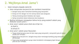 2. Wajibnya Amal Jama’i
A. Islam menyeru kepada Jama’ah:
 Islam menyerukan berjama’ah dan membenci kesendirian
 Serigala hanya akan menerkam kambing yang menyendiri
 Orang mu’min dengan mu’min lainnya ibarat satu bangunan
 Tolong menolong dalam kebaikan dan taqwa
 Saling menasihati dalam kebenaran dan kesabaran
 Realitas kehidupan menegaskan bahwa kerja yang produktif adalah yang
dilakukan secara jama’i.
 Amal Jama’i adalah pesan Allah dan Al Qur’an:
As Shaff:4
Al Anfaal:73
 Amal jama’i adalah pesan Rasulullah:
 Tangan Allah bersama jama’ah dan siapa yang menyendiri, menyendiri pula di dalam
neraka (At-Tirmidzi)
 Kalian harus berjama’ah. Serigala hanya akan memangsa kambing yang menyendiri
(HR Ahmad)
 Siapa yang menginginkan syurga maka hendaklah ia berpegang teguh dengan
jama’ah (At-Tirmidzi)
 