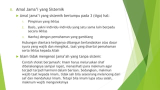B. Amal Jama’i yang Sistemik
 Amal jama’i yang sistemik bertumpu pada 3 (tiga) hal:
1. Pimpinan yang ikhlas
2. Basis, yakni individu-individu yang satu sama lain berpadu
secara ikhlas
3. Manhaj dengan pemahaman yang gamblang
Hubungan diantara ketiganya dibangun berlandaskan atas dasar
syura yang wajib dan mengikat, taat yang disertai pemahaman
serta ikhlas kepada Allah
 Islam tidak mengenal jama’ah yang tanpa sistem:
Contoh sholat berjamaah: Imam harus meluruskan shaf
dibelakangnya sampai rapat, menasihati para makmum agar
terjadi terjadi harmoni dalam barisan. Sedangkan, makmun
wajib taat kepada imam, tidak sah bila seseorang melenceng dari
saf dan mendahului imam. Tetapi bila imam lupa atau salah,
makmum wajib mengoreksinya
 