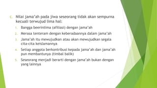C. Nilai jama’ah pada jiwa seseorang tidak akan sempurna
kecuali terwujud lima hal:
1. Bangga beerintima (afiliasi) dengan jama’ah
2. Merasa tenteram dengan keberadaannya dalam jama’ah
3. Jama’ah itu mewujudkan atau akan mewujudkan segala
cita-cita keislamannya
4. Setiap anggota berkontribusi kepada jama’ah dan jama’ah
pun membantunya (timbal balik)
5. Seseorang menjadi berarti dengan jama’ah bukan dengan
yang lainnya
 