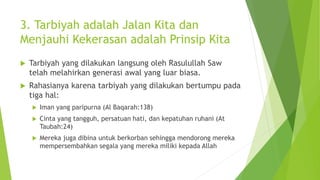 3. Tarbiyah adalah Jalan Kita dan
Menjauhi Kekerasan adalah Prinsip Kita
 Tarbiyah yang dilakukan langsung oleh Rasulullah Saw
telah melahirkan generasi awal yang luar biasa.
 Rahasianya karena tarbiyah yang dilakukan bertumpu pada
tiga hal:
 Iman yang paripurna (Al Baqarah:138)
 Cinta yang tangguh, persatuan hati, dan kepatuhan ruhani (At
Taubah:24)
 Mereka juga dibina untuk berkorban sehingga mendorong mereka
mempersembahkan segala yang mereka miliki kepada Allah
 
