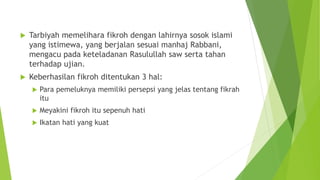  Tarbiyah memelihara fikroh dengan lahirnya sosok islami
yang istimewa, yang berjalan sesuai manhaj Rabbani,
mengacu pada keteladanan Rasulullah saw serta tahan
terhadap ujian.
 Keberhasilan fikroh ditentukan 3 hal:
 Para pemeluknya memiliki persepsi yang jelas tentang fikrah
itu
 Meyakini fikroh itu sepenuh hati
 Ikatan hati yang kuat
 