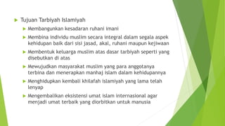 Tujuan Tarbiyah Islamiyah
 Membangunkan kesadaran ruhani imani
 Membina individu muslim secara integral dalam segala aspek
kehidupan baik dari sisi jasad, akal, ruhani maupun kejiwaan
 Membentuk keluarga muslim atas dasar tarbiyah seperti yang
disebutkan di atas
 Mewujudkan masyarakat muslim yang para anggotanya
terbina dan menerapkan manhaj islam dalam kehidupannya
 Menghidupkan kembali khilafah islamiyah yang lama telah
lenyap
 Mengembalikan eksistensi umat islam internasional agar
menjadi umat terbaik yang diorbitkan untuk manusia
 