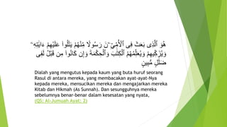 ً‫ول‬ُ‫س‬ َ‫ر‬ َ‫ۦن‬ِ‫ي‬ِ‫م‬ُ ‫أ‬‫ٱْل‬ ‫ى‬ِ‫ف‬ َ‫ث‬َ‫ع‬َ‫ب‬ ‫ى‬ِ‫ذ‬َّ‫ل‬‫ٱ‬ َ‫و‬ُ‫ه‬ِ‫ه‬‫أ‬‫ي‬َ‫ل‬َ‫ع‬ ۟‫وا‬ُ‫ل‬‫أ‬‫ت‬َ‫ي‬ ‫أ‬‫م‬ُ‫ه‬‫أ‬‫ن‬ِ‫م‬‫ۦ‬ِ‫ه‬ِ‫ت‬ََٰ‫ي‬‫ا‬َ‫ء‬ ‫أ‬‫م‬
َ‫و‬ َ‫ب‬ََٰ‫ت‬ِ‫ك‬‫أ‬‫ٱل‬ ُ‫م‬ُ‫ه‬ُ‫م‬ِ‫ل‬َ‫ع‬ُ‫ي‬ َ‫و‬ ‫أ‬‫م‬ِ‫ه‬‫ي‬ِ‫ك‬َ‫ز‬ُ‫ي‬ َ‫و‬ُ‫ل‬‫أ‬‫ب‬َ‫ق‬ ‫ن‬ِ‫م‬ ۟‫وا‬ُ‫ن‬‫ا‬َ‫ك‬ ‫ن‬ِ‫إ‬ َ‫و‬ َ‫ة‬َ‫م‬‫أ‬‫ك‬ ِ‫ح‬‫أ‬‫ٱل‬‫ى‬ِ‫ف‬َ‫ل‬
ٍ‫ين‬ِ‫ب‬ُّ‫م‬ ٍ‫ل‬ََٰ‫ل‬َ‫ض‬
Dialah yang mengutus kepada kaum yang buta huruf seorang
Rasul di antara mereka, yang membacakan ayat-ayat-Nya
kepada mereka, mensucikan mereka dan mengajarkan mereka
Kitab dan Hikmah (As Sunnah). Dan sesungguhnya mereka
sebelumnya benar-benar dalam kesesatan yang nyata,
(QS: Al-Jumuah Ayat: 2)
 