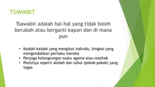 TSAWABIT
Tsawabit adalah hal-hal yang tidak boleh
berubah atau berganti kapan dan di mana
pun
• Kaidah-kaidah yang mengikat individu, bingkai yang
mengendalikan perilaku mereka
• Penjaga kelangsungan suatu agama atau mazhab
• Posisinya seperti akidah dan ushul (pokok-pokok) yang
tegas
 