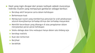 Hasil yang ingin dicapai dari proses tarbiyah adalah munculnya
individu muslim yang mempunyai gambaran sebagai berikut:
 Bersikap aktif berperan serta dalam kehidupan
 Berkemauan kuat
 Mempunyai nurani yang memberinya petunjuk ke arah pelaksanaan
seluruh kewajibannya terhadap dirinya dan terhadap masyarakat
 Memiliki kecerdasan yang dibangun di atas pengalaman dalam
menjalankan peran-peran kehidupan
 Selalu dahaga akan ilmu walaupun hanya dalam satu bidang saja
 bersikap realistis
 Kuat dan terhormat
 Berjihad
 berakhlak
 