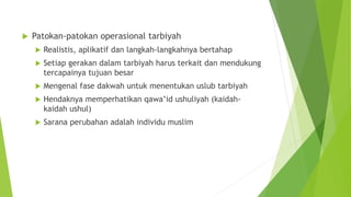  Patokan-patokan operasional tarbiyah
 Realistis, aplikatif dan langkah-langkahnya bertahap
 Setiap gerakan dalam tarbiyah harus terkait dan mendukung
tercapainya tujuan besar
 Mengenal fase dakwah untuk menentukan uslub tarbiyah
 Hendaknya memperhatikan qawa’id ushuliyah (kaidah-
kaidah ushul)
 Sarana perubahan adalah individu muslim
 