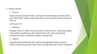  Rukun Usrah
 Ta’aruf
Maka saling kenallah kalian; saling mencintai dengan rahmat Allah;
dan nikmatilah makna ukhuwah sejati antar sesama kalian (Hasan Al
Banna)
Al Hujurat:10
 Tafahum
Dengan rukun ini akan terjadi proses saling kontrol, seseorang dapat
menasehati saudaranya jika menemukan aib, dan orang yang
dinasehati harus menerima dengan senang hati
 Takaful
Wujudkanlah solidaritas dan saling meringankan beban sesama
kalian. Itulah kesejatian iman dan jantung ukhuwah (Hasan Al Banna)
 