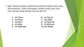  Agar Tarbiyah dapat melahirkan pribadi-pribadi Islam yang
berkomitmen, maka ditetapkan rambu-rambu dan sifat-
sifat akhlaki yang disebut Arkanul Bai’ah:
1. Al Fahmu
2. Al Ikhlas
3. Al Amal
4. Al Jihad
5. At Tadhhiyah
6. At-Tho’ah
7. Ats-Tsbat
8. At-Tajarrud
9. Al Ukhuwah
10. Ats-Tsiqoh
 