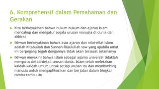 6. Komprehensif dalam Pemahaman dan
Gerakan
 Kita berkeyakinan bahwa hukum-hukum dan ajaran Islam
mencakup dan mengatur segala urusan manusia di dunia dan
akhirat
 Ikhwan berkeyakinan bahwa asas ajaran dan nilai-nilai Islam
adalah Kitabullah dan Sunnah Rasulullah saw yang apabila umat
ini berpegang teguh dengannya tidak akan tersesat selamanya
 Ikhwan meyakini bahwa Islam sebagai agama universal tidaklah
mengurus detail-detail urusan dunia. Islam telah meletakan
kaidah-kaidah umum untuk setiap urusan itu dan membimbing
manusia untuk mengaplikasikan dan berjalan dalam bingkai
rambu-rambu itu
 