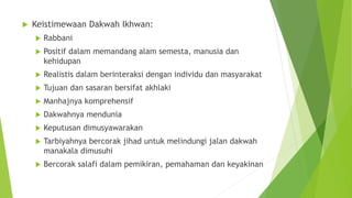  Keistimewaan Dakwah Ikhwan:
 Rabbani
 Positif dalam memandang alam semesta, manusia dan
kehidupan
 Realistis dalam berinteraksi dengan individu dan masyarakat
 Tujuan dan sasaran bersifat akhlaki
 Manhajnya komprehensif
 Dakwahnya mendunia
 Keputusan dimusyawarakan
 Tarbiyahnya bercorak jihad untuk melindungi jalan dakwah
manakala dimusuhi
 Bercorak salafi dalam pemikiran, pemahaman dan keyakinan
 
