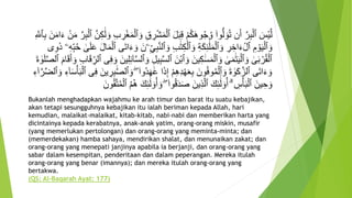 ‫أ‬‫ش‬َ‫م‬‫أ‬‫ٱل‬ َ‫ل‬َ‫ب‬ِ‫ق‬ ‫أ‬‫م‬ُ‫ك‬َ‫ه‬‫و‬ُ‫ج‬ُ‫و‬ ۟‫وا‬ُّ‫ل‬ َ‫و‬ُ‫ت‬ ‫ن‬َ‫أ‬ َّ‫ر‬ِ‫ب‬‫أ‬‫ٱل‬ َ‫أس‬‫ي‬َّ‫ل‬‫أ‬‫ن‬َ‫م‬ َّ‫ر‬ِ‫ب‬‫أ‬‫ٱل‬ َّ‫ن‬ِ‫ك‬ََٰ‫ل‬ َ‫و‬ ِ‫ب‬ ِ‫ر‬‫أ‬‫غ‬َ‫م‬‫أ‬‫ٱل‬ َ‫و‬ ِ‫ق‬ ِ‫ر‬ِ َّ‫ٱَّلل‬ِ‫ب‬ َ‫ن‬َ‫م‬‫ا‬َ‫ء‬
َّ‫ن‬‫ٱل‬ َ‫و‬ ِ‫ب‬ََٰ‫ت‬ِ‫ك‬‫أ‬‫ٱل‬ َ‫و‬ ِ‫ة‬َ‫ك‬ِ‫ئ‬
َََٰٰٓ‫ل‬َ‫م‬‫أ‬‫ٱل‬ َ‫و‬ ِ‫ر‬ ِ‫اخ‬َ‫ء‬‫أ‬‫ٱل‬ ِ‫م‬ ‫أ‬‫و‬َ‫ي‬‫أ‬‫ٱل‬ َ‫و‬ِ‫ه‬ِ‫ب‬ُ‫ح‬ َٰ‫ى‬َ‫ل‬َ‫ع‬ َ‫ل‬‫ا‬َ‫م‬‫أ‬‫ٱل‬ ‫َى‬‫ت‬‫ا‬َ‫ء‬ َ‫و‬ َ‫ۦن‬ِ‫ي‬ِ‫ب‬‫ى‬ِ‫و‬َ‫ذ‬ ‫ۦ‬
ِ‫ب‬َّ‫س‬‫ٱل‬ َ‫أن‬‫ب‬‫ٱ‬ َ‫و‬ َ‫ين‬ِ‫ك‬ََٰ‫س‬َ‫م‬‫أ‬‫ٱل‬ َ‫و‬ َٰ‫ى‬َ‫م‬ََٰ‫ت‬َ‫ي‬‫أ‬‫ٱل‬ َ‫و‬ َٰ‫ى‬َ‫ب‬ ‫أ‬‫ر‬ُ‫ق‬‫أ‬‫ٱل‬َ‫أ‬ َ‫و‬ ِ‫ب‬‫ا‬َ‫ق‬ ِ‫ٱلر‬ ‫ى‬ِ‫ف‬ َ‫و‬ َ‫ين‬ِ‫ل‬ِ‫ئ‬َٰٓ‫ا‬َّ‫س‬‫ٱل‬ َ‫و‬ ِ‫ل‬‫ي‬َ‫ة‬ َٰ‫و‬َ‫ل‬َّ‫ص‬‫ٱل‬ َ‫ام‬َ‫ق‬
‫ُو‬‫د‬َ‫ه‬ََٰ‫ع‬ ‫ا‬َ‫ذ‬ِ‫إ‬ ‫أ‬‫م‬ِ‫ه‬ِ‫د‬‫أ‬‫ه‬َ‫ع‬ِ‫ب‬ َ‫ون‬ُ‫ف‬‫و‬ُ‫م‬‫أ‬‫ٱل‬ َ‫و‬ َ‫ة‬ َٰ‫و‬َ‫ك‬َّ‫ٱلز‬ ‫َى‬‫ت‬‫ا‬َ‫ء‬ َ‫و‬َ‫و‬ ِ‫ء‬َٰٓ‫ا‬َ‫س‬‫أ‬‫أ‬َ‫ب‬‫أ‬‫ٱل‬ ‫ى‬ِ‫ف‬ َ‫ين‬ ِ‫ر‬ِ‫ب‬ ََّٰ‫ص‬‫ٱل‬ َ‫و‬ ۖ ۟‫ا‬ِ‫ء‬َٰٓ‫ا‬َّ‫ر‬َّ‫ض‬‫ٱل‬
ُ‫أ‬ َ‫و‬ ۖ ۟‫وا‬ُ‫ق‬َ‫د‬َ‫ص‬ َ‫ين‬ِ‫ذ‬َّ‫ل‬‫ٱ‬ َ‫ك‬ِ‫ئ‬
َََٰٰٓ‫ل‬ ۟‫و‬ُ‫أ‬ ۗ ِ‫س‬‫أ‬‫أ‬َ‫ب‬‫أ‬‫ٱل‬ َ‫ين‬ ِ‫ح‬ َ‫و‬َ‫ون‬ُ‫ق‬َّ‫ت‬ُ‫م‬‫أ‬‫ٱل‬ ُ‫م‬ُ‫ه‬ َ‫ك‬ِ‫ئ‬
َََٰٰٓ‫ل‬ ۟‫و‬
Bukanlah menghadapkan wajahmu ke arah timur dan barat itu suatu kebajikan,
akan tetapi sesungguhnya kebajikan itu ialah beriman kepada Allah, hari
kemudian, malaikat-malaikat, kitab-kitab, nabi-nabi dan memberikan harta yang
dicintainya kepada kerabatnya, anak-anak yatim, orang-orang miskin, musafir
(yang memerlukan pertolongan) dan orang-orang yang meminta-minta; dan
(memerdekakan) hamba sahaya, mendirikan shalat, dan menunaikan zakat; dan
orang-orang yang menepati janjinya apabila ia berjanji, dan orang-orang yang
sabar dalam kesempitan, penderitaan dan dalam peperangan. Mereka itulah
orang-orang yang benar (imannya); dan mereka itulah orang-orang yang
bertakwa.
(QS: Al-Baqarah Ayat: 177)
 